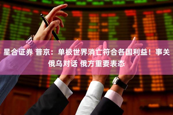 星合证券 普京：单极世界消亡符合各国利益！事关俄乌对话 俄方重要表态