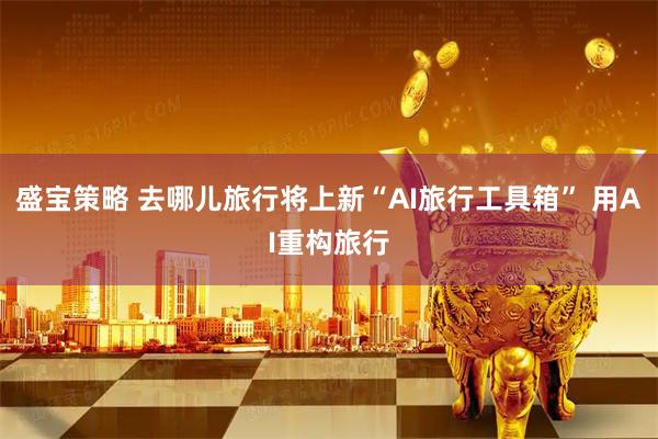 盛宝策略 去哪儿旅行将上新“AI旅行工具箱” 用AI重构旅行