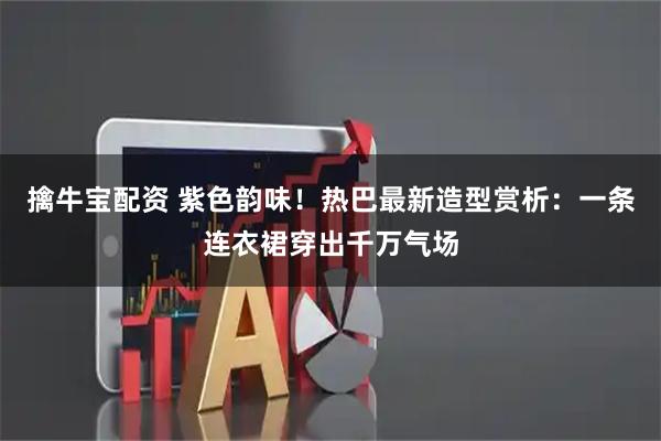 擒牛宝配资 紫色韵味！热巴最新造型赏析：一条连衣裙穿出千万气场