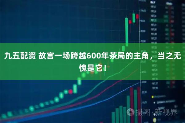九五配资 故宫一场跨越600年茶局的主角，当之无愧是它！