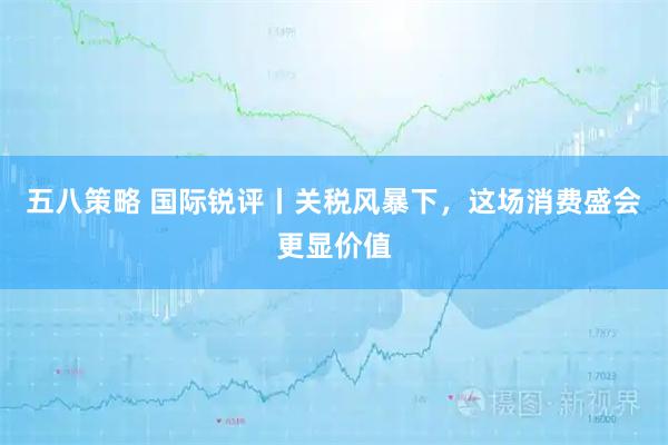 五八策略 国际锐评丨关税风暴下，这场消费盛会更显价值