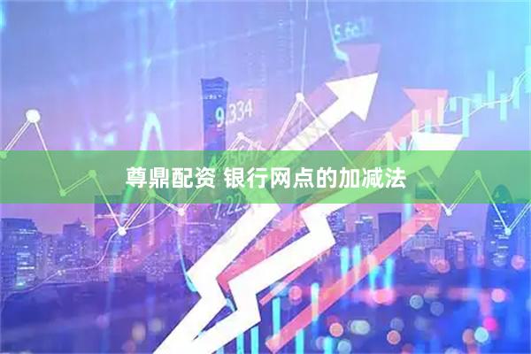 尊鼎配资 银行网点的加减法