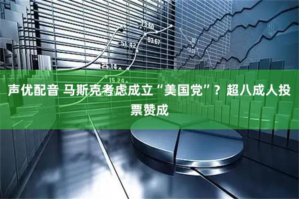 声优配音 马斯克考虑成立“美国党”？超八成人投票赞成
