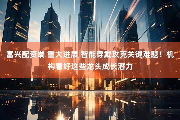 富兴配资端 重大进展 智能穿戴攻克关键难题！机构看好这些龙头成长潜力