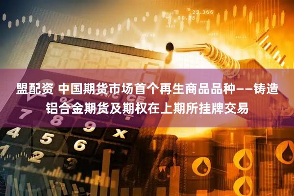 盟配资 中国期货市场首个再生商品品种——铸造铝合金期货及期权在上期所挂牌交易