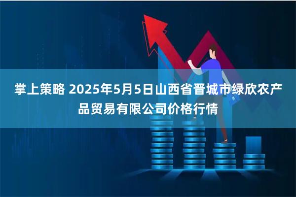 掌上策略 2025年5月5日山西省晋城市绿欣农产品贸易有限公司价格行情