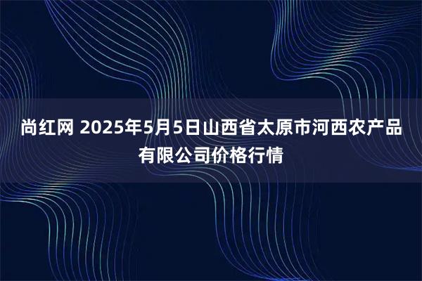 尚红网 2025年5月5日山西省太原市河西农产品有限公司价格行情