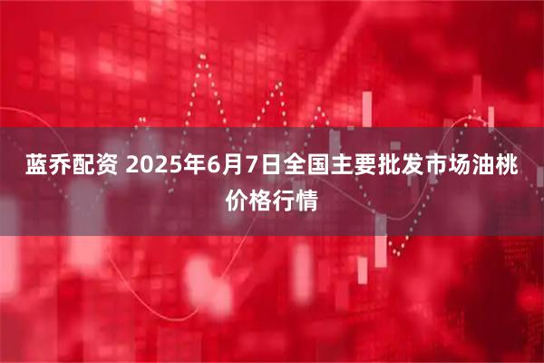 蓝乔配资 2025年6月7日全国主要批发市场油桃价格行情