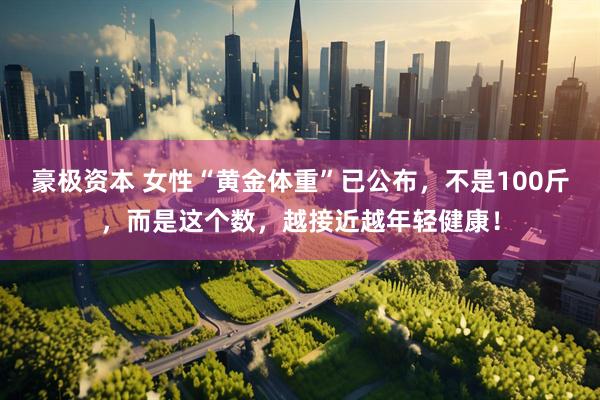 豪极资本 女性“黄金体重”已公布，不是100斤，而是这个数，越接近越年轻健康！