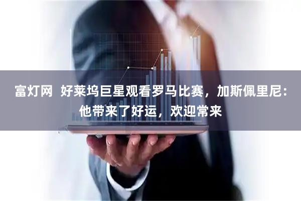 富灯网  好莱坞巨星观看罗马比赛，加斯佩里尼：他带来了好运，欢迎常来
