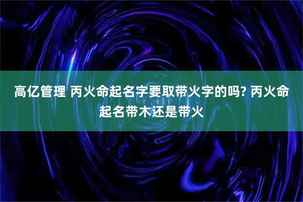 高亿管理 丙火命起名字要取带火字的吗? 丙火命起名带木还是带火