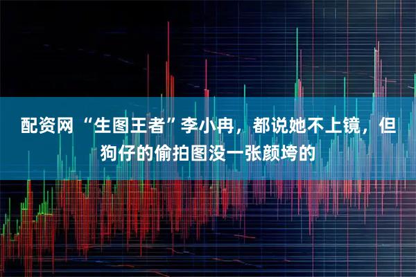 配资网 “生图王者”李小冉，都说她不上镜，但狗仔的偷拍图没一张颜垮的