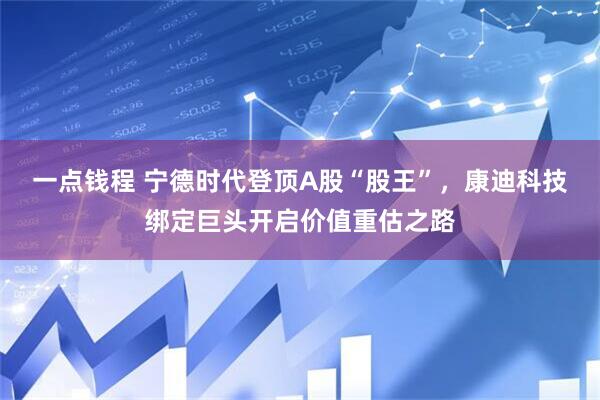 一点钱程 宁德时代登顶A股“股王”，康迪科技绑定巨头开启价值重估之路