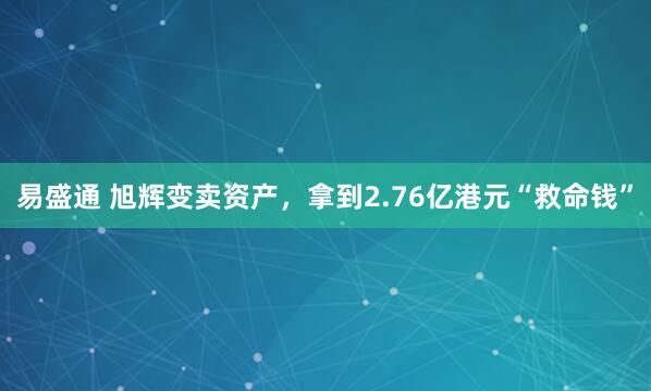 易盛通 旭辉变卖资产，拿到2.76亿港元“救命钱”