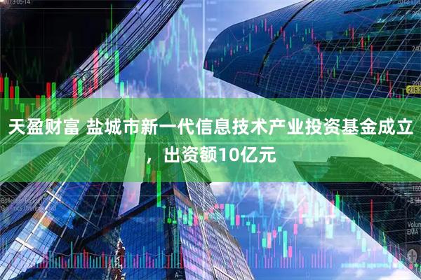 天盈财富 盐城市新一代信息技术产业投资基金成立，出资额10亿元