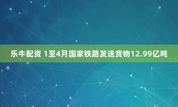 乐牛配资 1至4月国家铁路发送货物12.99亿吨