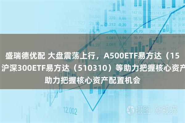 盛瑞德优配 大盘震荡上行，A500ETF易方达（159361）、沪深300ETF易方达（510310）等助力把握核心资产配置机会