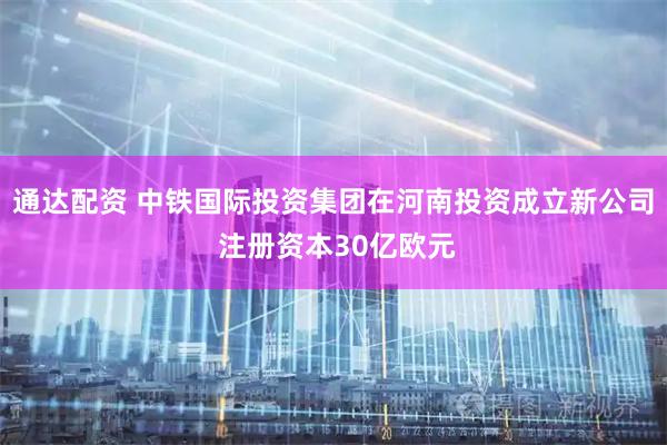 通达配资 中铁国际投资集团在河南投资成立新公司 注册资本30亿欧元