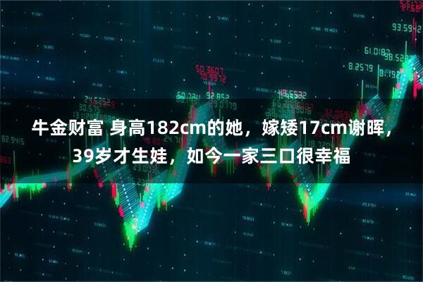 牛金财富 身高182cm的她，嫁矮17cm谢晖，39岁才生娃，如今一家三口很幸福