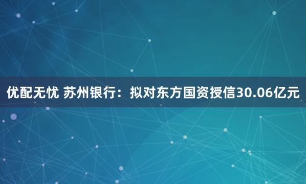 优配无忧 苏州银行：拟对东方国资授信30.06亿元