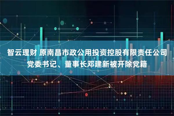 智云理财 原南昌市政公用投资控股有限责任公司党委书记、董事长邓建新被开除党籍