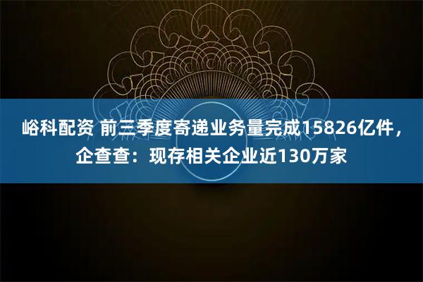峪科配资 前三季度寄递业务量完成15826亿件,企查查:现存相关企业近130万家
